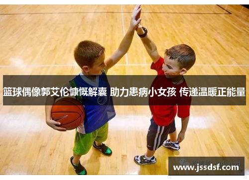 篮球偶像郭艾伦慷慨解囊 助力患病小女孩 传递温暖正能量